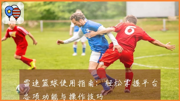 雷速篮球使用指南：轻松掌握平台各项功能与操作技巧
