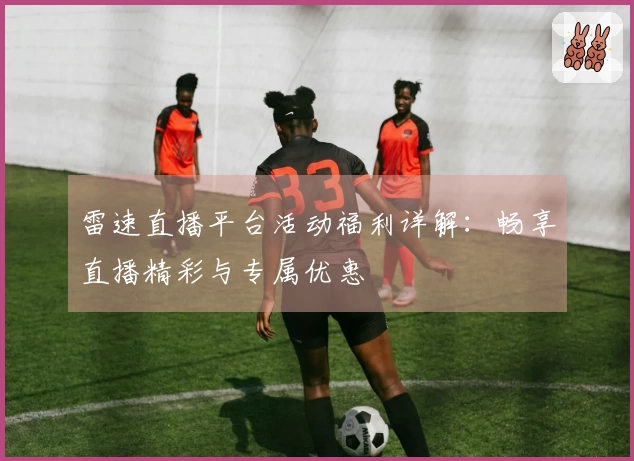 雷速直播平台活动福利详解：畅享直播精彩与专属优惠