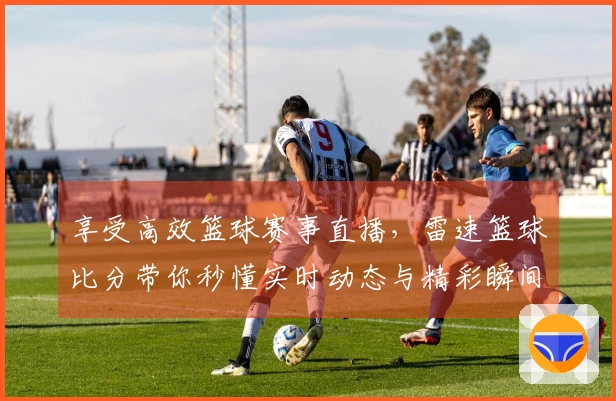 享受高效篮球赛事直播,雷速篮球比分带你秒懂实时动态与精彩瞬间