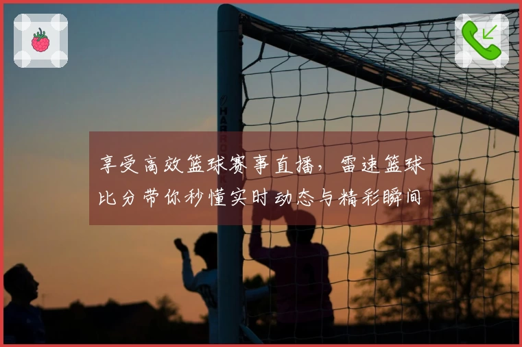 享受高效篮球赛事直播，雷速篮球比分带你秒懂实时动态与精彩瞬间