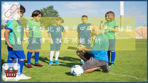 雷速足球比分用户口碑汇总：体验真实反馈与推荐功能分析